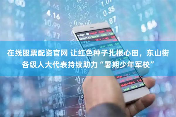 在线股票配资官网 让红色种子扎根心田，东山街各级人大代表持续助力“暑期少年军校”