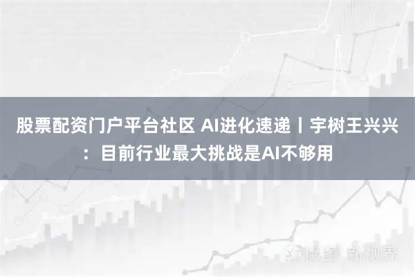 股票配资门户平台社区 AI进化速递丨宇树王兴兴：目前行业最大挑战是AI不够用