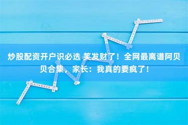 炒股配资开户识必选 笑发财了！全网最离谱阿贝贝合集，家长：我真的要疯了！