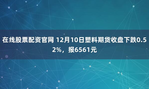 在线股票配资官网 12月10日塑料期货收盘下跌0.52%，报6561元