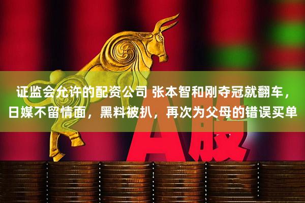 证监会允许的配资公司 张本智和刚夺冠就翻车，日媒不留情面，黑料被扒，再次为父母的错误买单