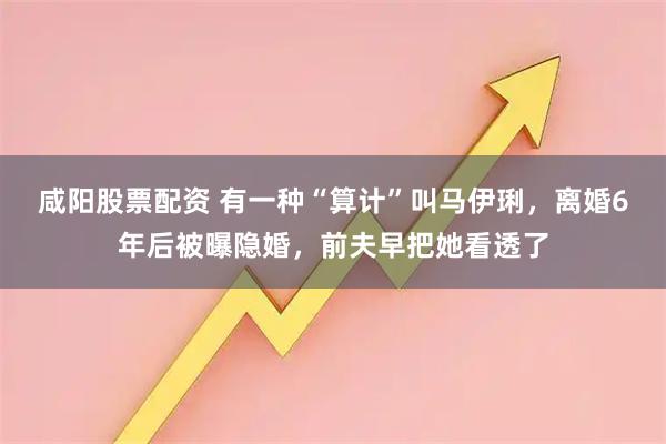 咸阳股票配资 有一种“算计”叫马伊琍，离婚6年后被曝隐婚，前夫早把她看透了