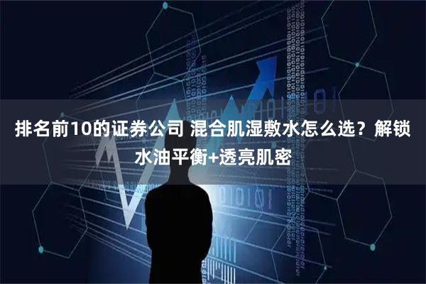 排名前10的证券公司 混合肌湿敷水怎么选？解锁水油平衡+透亮肌密