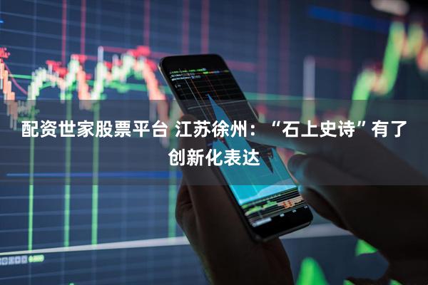 配资世家股票平台 江苏徐州：“石上史诗”有了创新化表达