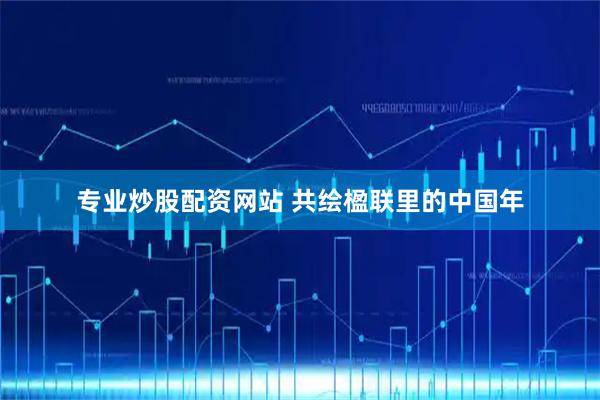 专业炒股配资网站 共绘楹联里的中国年