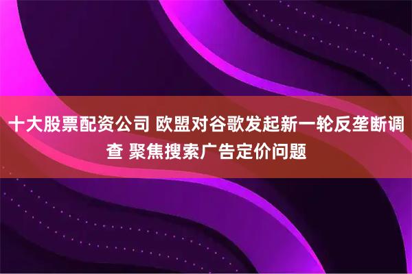 十大股票配资公司 欧盟对谷歌发起新一轮反垄断调查 聚焦搜索广告定价问题