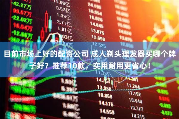 目前市场上好的配资公司 成人剃头理发器买哪个牌子好？推荐10款，实用耐用更省心！