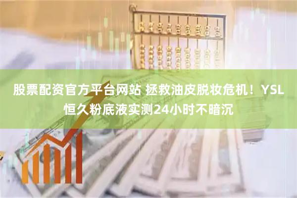 股票配资官方平台网站 拯救油皮脱妆危机！YSL恒久粉底液实测24小时不暗沉