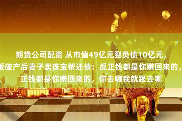 期货公司配资 从市值49亿元到负债10亿元，广东一上市公司老板破产后妻子卖珠宝帮还债：反正钱都是你赚回来的，你去哪我就跟去哪