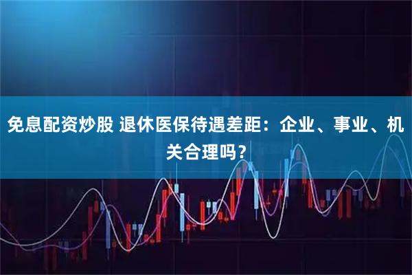 免息配资炒股 退休医保待遇差距：企业、事业、机关合理吗？