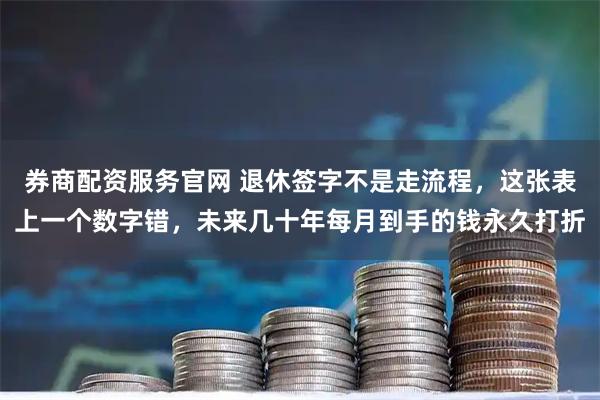券商配资服务官网 退休签字不是走流程，这张表上一个数字错，未来几十年每月到手的钱永久打折