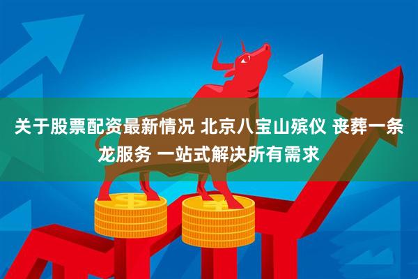 关于股票配资最新情况 北京八宝山殡仪 丧葬一条龙服务 一站式解决所有需求