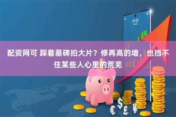 配资网可 踩着墓碑拍大片？修再高的墙，也挡不住某些人心里的荒芜