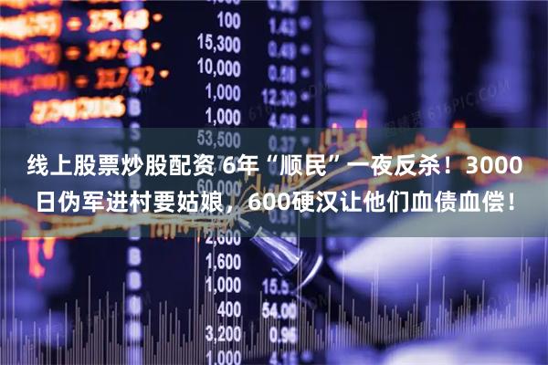 线上股票炒股配资 6年“顺民”一夜反杀！3000日伪军进村要姑娘，600硬汉让他们血债血偿！