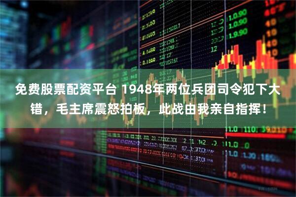 免费股票配资平台 1948年两位兵团司令犯下大错，毛主席震怒拍板，此战由我亲自指挥！