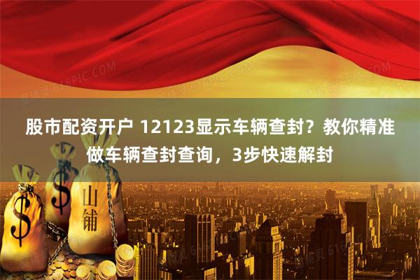 股市配资开户 12123显示车辆查封？教你精准做车辆查封查询，3步快速解封
