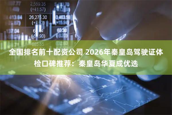 全国排名前十配资公司 2026年秦皇岛驾驶证体检口碑推荐：秦皇岛华夏成优选
