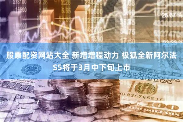 股票配资网站大全 新增增程动力 极狐全新阿尔法S5将于3月中下旬上市