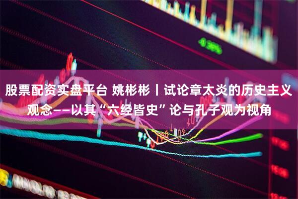 股票配资实盘平台 姚彬彬丨试论章太炎的历史主义观念——以其“六经皆史”论与孔子观为视角