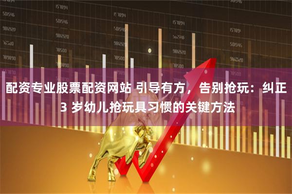 配资专业股票配资网站 引导有方，告别抢玩：纠正 3 岁幼儿抢玩具习惯的关键方法