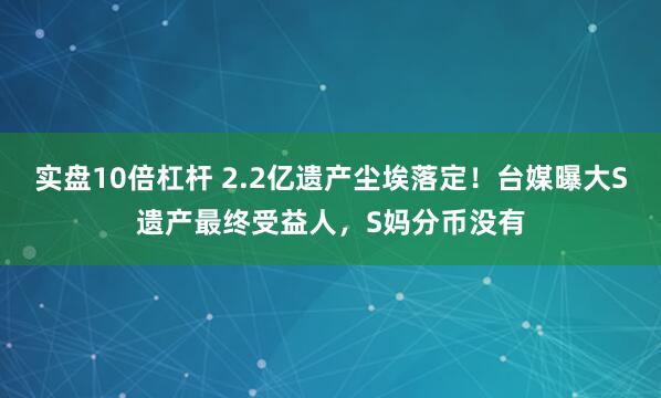 实盘10倍杠杆 2.2亿遗产尘埃落定！台媒曝大S遗产最终受益人，S妈分币没有