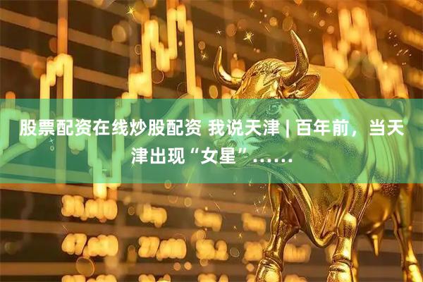 股票配资在线炒股配资 我说天津 | 百年前，当天津出现“女星”……