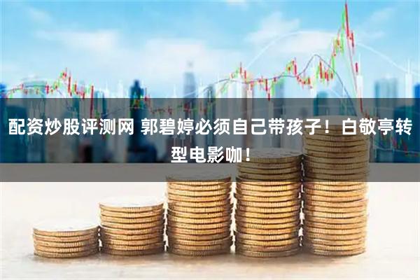 配资炒股评测网 郭碧婷必须自己带孩子！白敬亭转型电影咖！