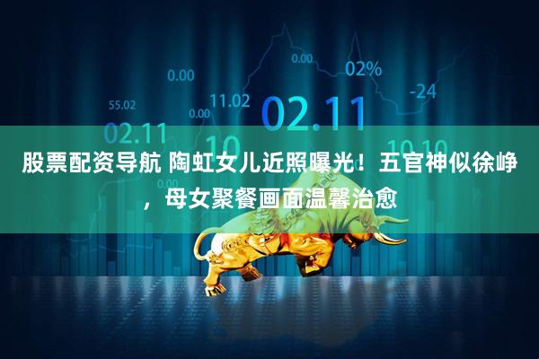 股票配资导航 陶虹女儿近照曝光！五官神似徐峥，母女聚餐画面温馨治愈
