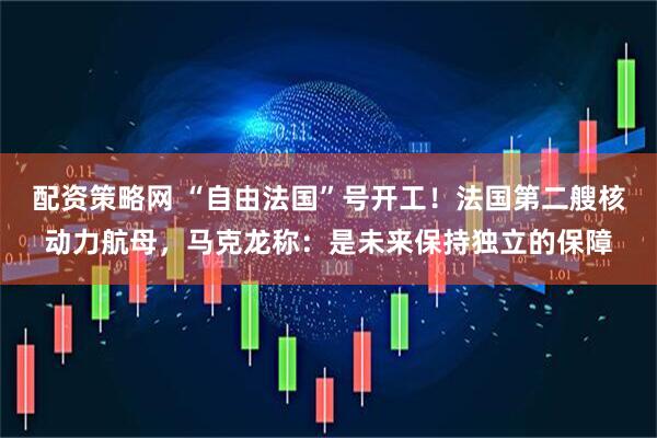 配资策略网 “自由法国”号开工！法国第二艘核动力航母，马克龙称：是未来保持独立的保障