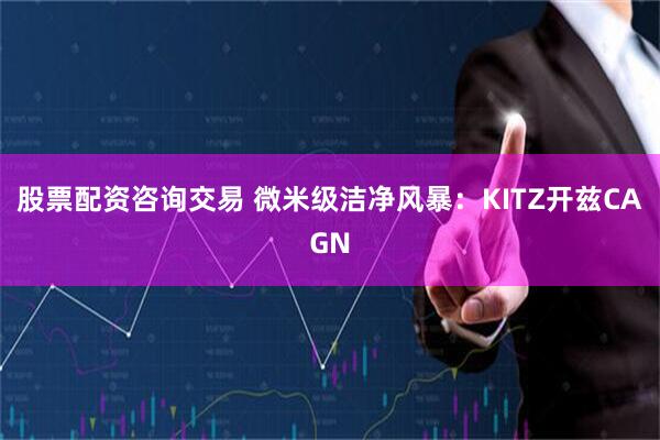 股票配资咨询交易 微米级洁净风暴：KITZ开兹CAGN