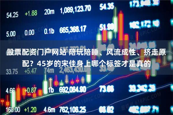 股票配资门户网站 陪玩陪睡、风流成性、挤走原配？45岁的宋佳身上哪个标签才是真的