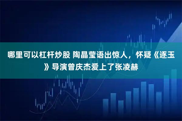哪里可以杠杆炒股 陶晶莹语出惊人，怀疑《逐玉》导演曾庆杰爱上了张凌赫