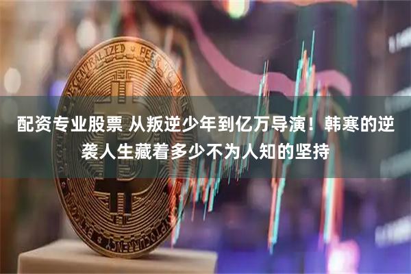 配资专业股票 从叛逆少年到亿万导演！韩寒的逆袭人生藏着多少不为人知的坚持