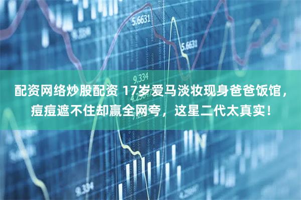配资网络炒股配资 17岁爱马淡妆现身爸爸饭馆，痘痘遮不住却赢全网夸，这星二代太真实！
