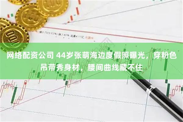 网络配资公司 44岁张萌海边度假照曝光，穿粉色吊带秀身材，腰间曲线藏不住