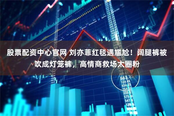 股票配资中心官网 刘亦菲红毯遇尴尬！阔腿裤被吹成灯笼裤，高情商救场太圈粉