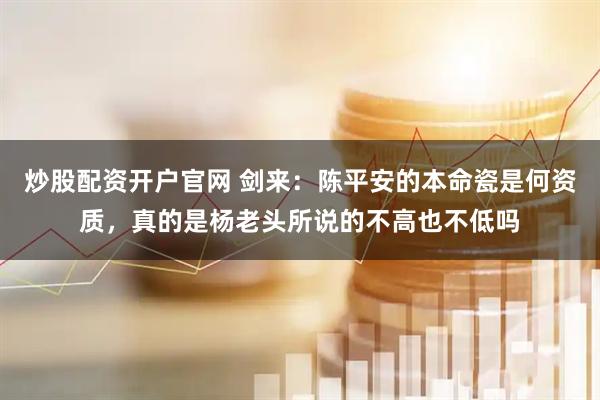 炒股配资开户官网 剑来：陈平安的本命瓷是何资质，真的是杨老头所说的不高也不低吗