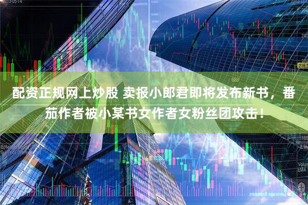 配资正规网上炒股 卖报小郎君即将发布新书，番茄作者被小某书女作者女粉丝团攻击！