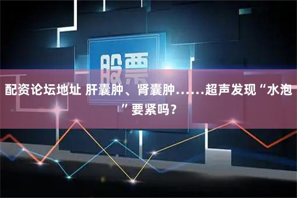 配资论坛地址 肝囊肿、肾囊肿……超声发现“水泡”要紧吗？