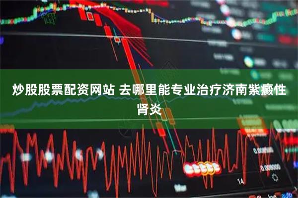 炒股股票配资网站 去哪里能专业治疗济南紫癜性肾炎