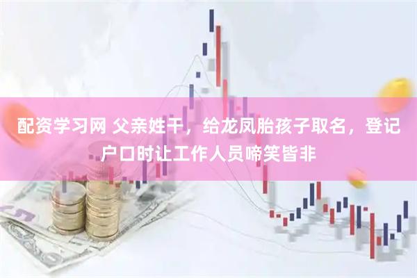 配资学习网 父亲姓干，给龙凤胎孩子取名，登记户口时让工作人员啼笑皆非